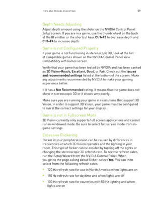 Page 102TIPs an D TR oU bles Hoo TInG39
Depth n eeds adjusting
adjust depth amount using the slider on the n VIDIa Control Panel 
Setup screen. If you are in a game, use the thumb wheel on the back 
of the IR emitter or the shor tcut keys Ctrl+F3 to decrease depth and 
Ctrl+F4 to increase depth. 
Game is not Configured Properly
If your game is not functioning in stereoscopic 3D, look at the list 
of compatible games shown on the n VIDIa Control Panel View 
Compatibility with Games screen. 
Verif y that your game...