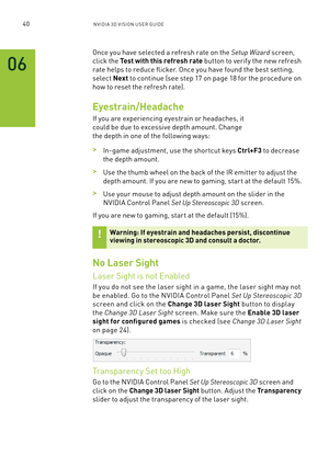 Page 10340nV IDI a 3D V I sIon U seR GUID e
06
once you have selected a refresh rate on the Setup Wizard screen, 
click the Test with this refresh rate button to verif y the new refresh 
rate helps to reduce flicker. o nce you have found the best setting, 
select Next to continue (see step 17 on page 18 for the procedure on 
how to reset the refresh rate).
Eyestrain/Headache
If you are experiencing eyestrain or headaches, it 
could be due to excessive depth amount. Change 
the depth in one of the following...