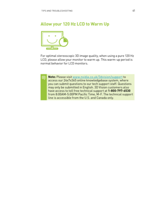 Page 104TIPs an D TR oU bles Hoo TInG41
Allow your 120 Hz LCD to Warm Up
for optimal stereoscopic 3D image quality, when using a pure 120 Hz 
lCD, please allow your monitor to warm up. This warm-up period is 
normal behavior for l CD monitors.
Note: Please visit w w w.nvidia.co.uk/3dvision/support to access our 24x7x365 online knowledgebase system, where you can submit questions to our tech suppor t staff. q uestions may only be submitted in english. 3D Vision customers also have access to toll free technical...