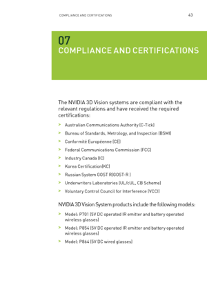 Page 106ComPlIan Ce an D Ce RTI fIC aTI ons43
COmpl Ia NCE a ND CERTIfIC aTIONS
The n VIDIa 3D Vision systems are compliant with the 
relevant regulations and have received the required 
certifications:
 >australian Communications a uthority (C-Tick)
 >bureau of s tandards, m etrology, and Inspection ( bsmI)
 >Conformité e uropéenne (C e)
 >federal Communications Commission ( fCC) 
 >Industr y Canada (IC)
 >Korea Certification(KC)
 >Russian s ystem GosT R(G osT-R )
 >Under writers l aboratories (Ul/cU l, C b s...