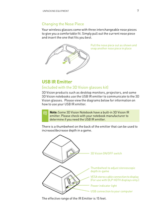 Page 12UnPa CKIn G e qUIP men T7
Changing the nose Piece
Your wireless glasses come with three interchangeable nose pieces 
to give you a comfor table fit. s imply pull out the current nose piece 
and inser t the one that fits you best.
Pull the nose piece out as shown and snap another nose piece in place
USB IR Emitter  
(included with the 3D Vision glasses kit)
3D Vision products such as desktop monitors, projectors, and some 
3D Vision notebooks use the U sb IR emitter to communicate to the 3D 
Vision...