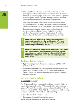 Page 11552nV IDI a 3D V I sIon U seR GUID e
 >There is a lithium batter y in your wireless glasses. You can 
recharge the batter y whenever it is convenient. l ike all lithium 
batteries, it will slowly age. after a while it will lose the capability 
to be charged to it's full capacity. The degradation is slow and 
will var y depending on your use and recharging habits.
 >operating and storing the glasses outside the recommended 
temperature range can lead to temporar y or even permanent 
damage to the...