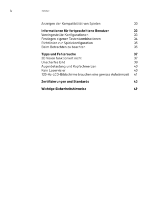 Page 121ivINHALT
Anzeigen der Kompatibilität von Spielen  30
Informationen für fortgeschrittene Benutzer 33 
Voreingestellte Konfigurationen   33
Festlegen eigener Tastenkombinationen  34
Richtlinien zur Spielekonfiguration  35
Beim Betrachten zu beachten 35
Tipps und Fehlersuche  37
3D Vision funktioniert nicht    37
Unscharfes Bild  38
Augenbelastung und Kopfschmerzen  40
Kein Laservisier  40
120-Hz-LCD-Bildschirme brauchen eine gewisse Aufwärmzeit  41
Zertifizierungen und Standards   43
Wichtige...