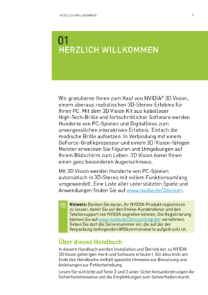 Page 1221HERZLICH WILLKOMMEN
HERZLICH WILLKOMMEN
Wir gratulieren Ihnen zum Kauf von NVIDIA® 3D Vision, 
einem überaus realistischen 3D-Stereo-Erlebnis für 
Ihren PC. Mit dem 3D Vision Kit aus kabelloser  
High-Tech-Brille und fortschrittlicher Software werden 
Hunderte von PC-Spielen und Digitalfotos zum 
unvergesslichen interaktiven Erlebnis. Einfach die 
modische Brille aufsetzen. In Verbindung mit einem 
GeForce-Grafikprozessor und einem 3D-Vision-fähigen 
Monitor er wecken Sie Figuren und Umgebungen auf...