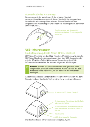 Page 1287AUSPACKEN DES PRODUKTS
Auswechseln des Nasenstegs
Zusammen mit der kabellosen Brille erhalten Sie drei austauschbare Nasenstege, mit denen Sie die Brille entsprechend Ihren Bedür fnissen anpassen können. Ziehen Sie einfach den aufgesteckten Nasensteg ab und setzen Sie denjenigen auf, der Ihnen am besten passt.
Den Nasensteg wie dargestellt abziehen und einen Ersatzsteg dafür aufsetzen
USB-Infrarotsender  
(im Lieferumfang der 3D-Vision-Brille enthalten)
3D-Vision-Produkte wie Desktop-Monitore,...