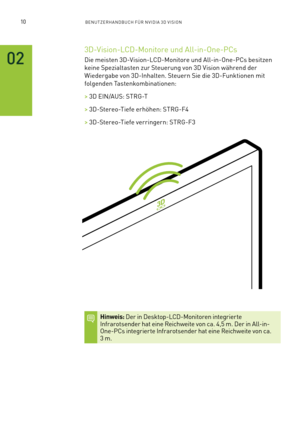 Page 13110BENUTZERHANDBUCH FÜR NVIDIA 3D VISION
02
3D-Vision-LCD-Monitore und All-in-One-PCs
Die meisten 3D-Vision-LCD-Monitore und All-in-One-PCs besitzen 
keine Spezialtasten zur Steuerung von 3D Vision während der 
Wiedergabe von 3D-Inhalten. Steuern Sie die 3D-Funktionen mit 
folgenden Tastenkombinationen:
> 3D EIN/AUS: STRG-T
> 3D-Stereo-Tiefe erhöhen: STRG-F4
> 3D-Stereo-Tiefe verringern: STRG-F3
Hinweis: Der in Desktop-LCD-Monitoren integrierte Infrarotsender hat eine Reichweite von ca. 4,5 m. Der in...