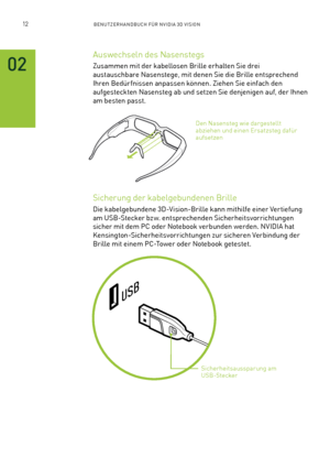 Page 13312BENUTZERHANDBUCH FÜR NVIDIA 3D VISION
02
Auswechseln des Nasenstegs 
Zusammen mit der kabellosen Brille erhalten Sie drei 
austauschbare Nasenstege, mit denen Sie die Brille entsprechend 
Ihren Bedür fnissen anpassen können. Ziehen Sie einfach den 
aufgesteckten Nasensteg ab und setzen Sie denjenigen auf, der Ihnen 
am besten passt.
Sicherung der kabelgebundenen Brille
Die kabelgebundene 3D-Vision-Brille kann mithilfe einer Vertiefung 
am USB-Stecker bzw. entsprechenden Sicherheitsvorrichtungen 
sicher...