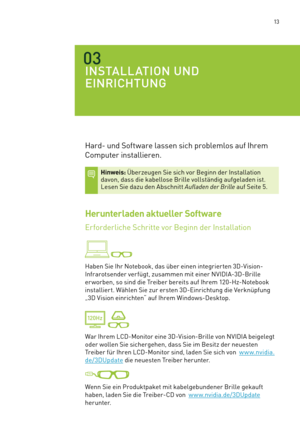 Page 134 13
03
INSTALLATION UND 
EINRICHTUNG
Hard- und Software lassen sich problemlos auf Ihrem 
Computer installieren. 
Hinweis: Überzeugen Sie sich vor Beginn der Installation davon, dass die kabellose Brille vollständig aufgeladen ist. Lesen Sie dazu den Abschnitt Aufladen der Brille auf Seite 5. 
Herunterladen aktueller Software
Erforderliche Schritte vor Beginn der Installation 
 
Haben Sie Ihr Notebook, das über einen integrier ten 3D-Vision-
Infrarotsender verfügt, zusammen mit einer NVIDIA-3D-Brille 
er...