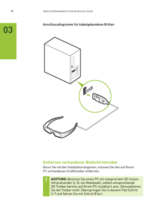 Page 13918BENUTZERHANDBUCH FÜR NVIDIA 3D VISION
03
USB
Anschlussdiagramm für kabelgebundene Brillen
Entfernen vorhandener Bildschirmtreiber
Bevor Sie mit der Installation beginnen, müssen Sie den auf Ihrem  
PC vorhandenen Grafiktreiber entfernen. 
ACHTUNG: Besitzen Sie einen PC mit integrier tem 3D-Vision-Infrarotsender (z. B. ein Notebook), sollten entsprechende 3D-Treiber bereits auf Ihrem PC installier t sein. Deinstallieren Sie die Treiber nicht. Überspringen Sie in diesem Fall Schritt 2–7 und fahren Sie...