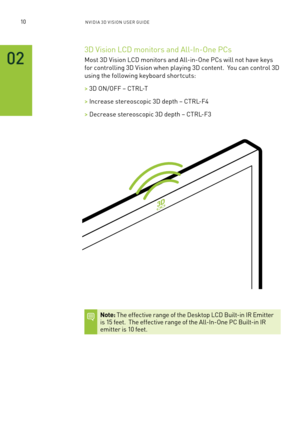 Page 1510nV IDI a 3D V I sIon U seR GUID e
02
3D Vision l CD monitors and a ll-In-one PCs 
m ost 3D Vision l CD monitors and a ll-in-one PCs will not have keys 
for controlling 3D Vision when playing 3D content.  You can control 3D 
using the following keyboard shor tcuts:
> 3D on /off – CTR l-T
> Increase stereoscopic 3D depth – CTR l-f 4
> Decrease stereoscopic 3D depth – CTR l-f 3
Note: The effective range of the Desktop l CD built-in IR e mitter is 15 feet.  The effective range of the a ll-In-one PC b...