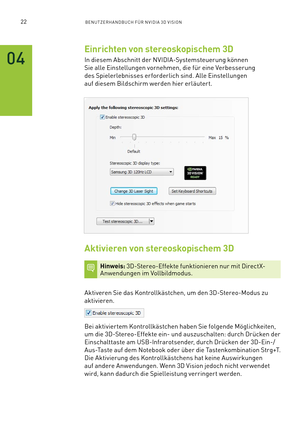 Page 14322BENUTZERHANDBUCH FÜR NVIDIA 3D VISION
Einrichten von stereoskopischem 3D
In diesem Abschnitt der NVIDIA-Systemsteuerung können 
Sie alle Einstellungen vornehmen, die für eine Verbesserung 
des Spielerlebnisses erforderlich sind. Alle Einstellungen 
auf diesem Bildschirm werden hier erläutert.
 
Aktivieren von stereoskopischem 3D
Hinweis: 3D-Stereo-Effekte funktionieren nur mit DirectX-Anwendungen im Vollbildmodus.
Aktiveren Sie das Kontrollkästchen, um den 3D-Stereo-Modus zu  
aktivieren.
Bei...