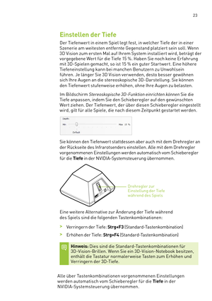 Page 144 23
Einstellen der Tiefe
Der Tiefenwer t in einem Spiel legt fest, in welcher Tiefe der in einer 
Szenerie am weitesten entfernte Gegenstand platziert sein soll. Wenn 
3D Vision zum ersten Mal auf Ihrem System installier t wird, beträgt der 
vorgegebene Wer t für die Tiefe 15 %. Haben Sie noch keine Er fahrung 
mit 3D-Spielen gemacht, so ist 15 % ein guter Star twer t. Eine höhere 
Tiefeneinstellung kann bei manchen Benutzern zu Unwohlsein 
führen. Je länger Sie 3D Vision ver wenden, desto besser...