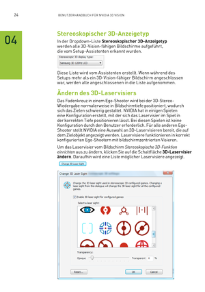 Page 14524BENUTZERHANDBUCH FÜR NVIDIA 3D VISION
Stereoskopischer 3D-Anzeigetyp
In der Dropdown-Liste Stereoskopischer 3D-Anzeigetyp werden alle 3D-Vision-fähigen Bildschirme aufgeführt, die vom Setup-Assistenten erkannt wurden.
Diese Liste wird vom Assistenten erstellt. Wenn während des Setups mehr als ein 3D-Vision-fähiger Bildschirm angeschlossen war, werden alle angeschlossenen in die Liste aufgenommen.
Ändern des 3D-Laservisiers
Das Fadenkreuz in einem Ego-Shooter wird bei der 3D-Stereo-Wiedergabe normaler...