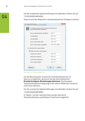 Page 14726BENUTZERHANDBUCH FÜR NVIDIA 3D VISION
Um die er weiterten Spieleinstellungen einzublenden, klicken Sie auf
Dadurch wird der Bildschirm Tastenkombinationen festlegen er weitert.
Um die Benutzung der erweiterten Tastenkombinationen im 
Spiel zu ermöglichen, aktivieren Sie das Kontrollkästchen 
Erweiterte Ingame-Einstellungen aktivieren. Die Standard-
Tastenkombinationen (angezeigt in der oberen Hälfte des Fensters) 
sind immer aktiviert.
Um die er weiterten Spieleinstellungen einzublenden, klicken Sie...