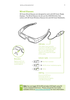 Page 16InsTa ll a TIon a n D seT UP11
Wired Glasses 
3D Vision Wired Glasses are designed to work with 3D Vision-Ready 
displays. The Wired Glasses do not use the U sb IR emitter that 
comes with 3D Vision Wireless Glasses kits and 3D Vision n otebooks. 
USB Cable 
This cable is permanently attached to the Wired Glasses and is not a removable cable.  You can use Usb extender cables to increase the length of this cable.
USB Plug
ensure the 3D Vision Controller Driver is installed before plugging in the Wired...