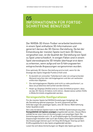 Page 15433INFORMATIONEN FÜR FORTGESCHRITTENE BENUTZER
INFORMATIONEN FÜR FORTGE-
SCHRITTENE BENUTZER
Der NVIDIA-3D-Vision-Treiber verarbeitet bestimmte 
in einem Spiel enthaltene 3D-Informationen und 
generiert daraus die 3D-Stereo-Darstellung. Da bei der 
Entwicklung der meisten Spiele noch kein 3D-Stereo 
vorgesehen war, ist die Qualität der Darstellung von Spiel 
zu Spiel unterschiedlich. In einigen Fällen sind in einem 
Spiel stereoskopische 3D-Inhalte überhaupt erst dann 
zu erkennen, wenn aufgrund von...