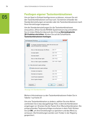 Page 15534BENUTZERHANDBUCH FÜR NVIDIA 3D VISION
Festlegen eigener Tastenkombinationen
Um ein Spiel in Echtzeit konfigurieren zu können, müssen Sie mit 
den Tastenkombinationen vertraut sein. Sie können entweder die 
Standardeinstellungen ver wenden oder die Tastenkombinationen nach 
Ihren Vorstellungen anpassen.
Um die Standardeinstellungen für die Tastenkombinationen 
einzusehen, öffnen Sie die NVIDIA-Systemsteuerung und wählen 
Sie im linken Bildschirmbereich den Eintrag Stereoskopische 
3D-Funktion...