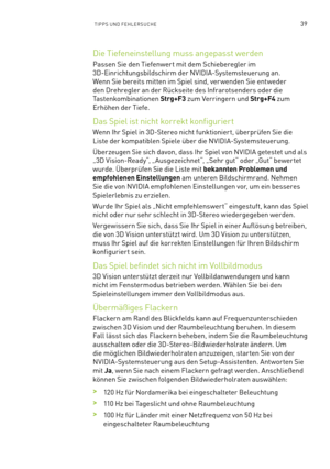 Page 16039TIPPS UND FEHLERSUCHE
Die Tiefeneinstellung muss angepasst werden
Passen Sie den Tiefenwert mit dem Schieberegler im 
3D-Einrichtungsbildschirm der NVIDIA-Systemsteuerung an. 
Wenn Sie bereits mitten im Spiel sind, ver wenden Sie entweder 
den Drehregler an der Rückseite des Infrarotsenders oder die 
Tastenkombinationen Strg+F3 zum Verringern und Strg+F4 zum 
Erhöhen der Tiefe. 
Das Spiel ist nicht korrekt konfiguriert
Wenn Ihr Spiel in 3D-Stereo nicht funktionier t, überprüfen Sie die 
Liste der...