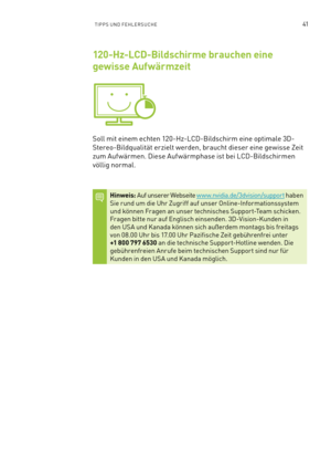 Page 16241TIPPS UND FEHLERSUCHE
120-Hz-LCD-Bildschirme brauchen eine 
gewisse Aufwärmzeit
Soll mit einem echten 120-Hz-LCD-Bildschirm eine optimale 3D-
Stereo-Bildqualität erzielt werden, braucht dieser eine gewisse Zeit 
zum Auf wärmen. Diese Auf wärmphase ist bei LCD-Bildschirmen 
völlig normal.
Hinweis: Auf unserer Webseite w w w.nvidia.de/3dvision/support haben Sie rund um die Uhr Zugriff auf unser Online-Informationssystem und können Fragen an unser technisches Suppor t-Team schicken.Fragen bitte nur auf...