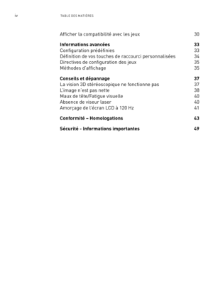 Page 179ivTA BLE DE S M ATIÈRE S
Afficher la compatibilité avec les jeux 30
Informations avancées  33 
Configuration prédéfinies   33
Définition de vos touches de raccourci personnalisées  34
Directives de configuration des jeux  35
Méthodes d’affichage    35
Conseils et dépannage  37
La vision 3D stéréoscopique ne fonctionne pas   37
L’image n’est pas nette  38
Maux de tête/Fatigue visuelle  40
Absence de viseur laser  40 
Amorçage de l’écran LCD à 120 Hz  41
Conformité – Homologations  43
Sécurité -...