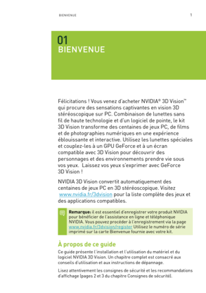 Page 1801BIENVENUE
BIENVENUE 
Félicitations ! Vous venez d’acheter NVIDIA® 3D Vision™  
qui procure des sensations captivantes en vision 3D  
stéréoscopique sur PC. Combinaison de lunettes sans  
fil de haute technologie et d’un logiciel de pointe, le kit  
3D Vision transforme des centaines de jeux PC, de films 
et de photographies numériques en une expérience 
éblouissante et interactive. Utilisez les lunettes spéciales 
et couplez-les à un GPU GeForce et à un écran  
compatible avec 3D Vision pour découvrir...