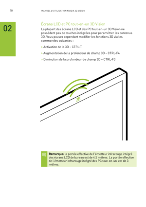 Page 18910M A NUEL D’U TILIS ATION N V IDI A 3D V ISION
02
Écrans LCD et PC tout-en-un 3D Vision 
La plupar t des écrans LCD et des PC tout-en-un 3D Vision ne 
possèdent pas de touches intégrées pour paramétrer les contenus 
3D. Vous pouvez cependant modifier les fonctions 3D via les 
commandes suivantes :
> Activation de la 3D – CTRL-T
> Augmentation de la profondeur de champ 3D – CTRL-F4
> Diminution de la profondeur de champ 3D – CTRL-F3
Remarque: la por tée effective de l'émetteur infrarouge intégré des...