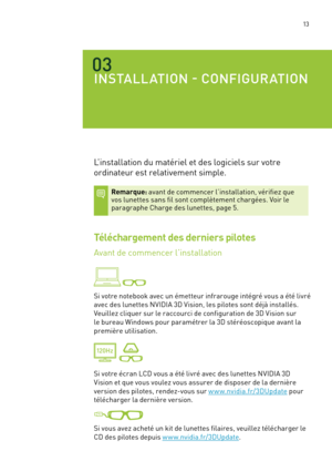 Page 192 13
03
INSTALLATION - CONFIGURATION
L’installation du matériel et des logiciels sur votre 
ordinateur est relativement simple.  
Remarque: avant de commencer l’installation, vérifiez que vos lunettes sans fil sont complètement chargées. Voir le paragraphe Charge des lunettes, page 5. 
Téléchargement des derniers pilotes
Avant de commencer l’installation  
 
Si votre notebook avec un émetteur infrarouge intégré vous a été livré 
avec des lunettes NVIDIA 3D Vision, les pilotes sont déjà installés....