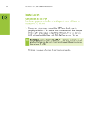 Page 19314M A NUEL D’U TILIS ATION N V IDI A 3D V ISION
03
Installation
Connexion de l’écran   
(ne tenez pas compte de cette étape si vous utilisez un
notebook 3D Vision)
1. Connectez votre écran compatible 3D Vision à votre car te 
graphique NVIDIA. L’écran que vous connectez doit être de type 
LCD ou CRT analogique compatible 3D Vision. Pour les écrans 
LCD, utilisez le câble Dual Link DVI-DVI fourni avec l'écran.
Remarque: connectez UNIQUEMENT l’écran à ce moment.Le pilote et le logiciel doivent être...
