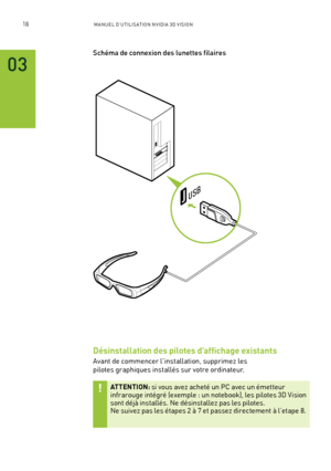 Page 19718M A NUEL D’U TILIS ATION N V IDI A 3D V ISION
03
USB
Schéma de connexion des lunettes filaires
Désinstallation des pilotes d’affichage existants
Avant de commencer l'installation, supprimez les 
pilotes graphiques installés sur votre ordinateur.  
ATTENTION: si vous avez acheté un PC avec un émetteur infrarouge intégré (exemple : un notebook), les pilotes 3D Vision sont déjà installés. Ne désinstallez pas les pilotes.  Ne suivez pas les étapes 2 à 7 et passez directement à l’etape 8.          