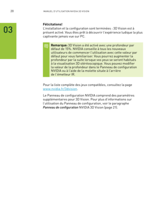 Page 19920M A NUEL D’U TILIS ATION N V IDI A 3D V ISION
03
Félicitations!  
L’installation et la configuration sont terminées : 3D Vision est à 
présent activé. Vous êtes prêt à découvrir l’expérience ludique la plus 
captivante jamais vue sur PC.
Remarque: 3D Vision a été activé avec une profondeur par  défaut de 15%. NVIDIA conseille à tous les nouveaux  utilisateurs de commencer l’utilisation avec cette valeur par défaut pour vous familiariser. Vous pourrez augmenter la  profondeur par la suite lorsque vos...