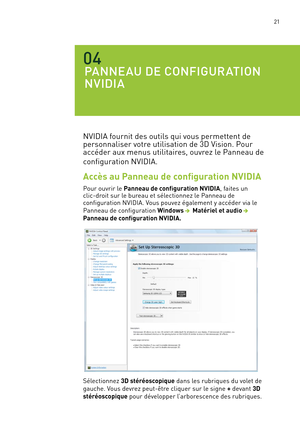 Page 200 21
PANNEAU DE CONFIGURATION 
NVIDIA
04
NVIDIA fournit des outils qui vous permettent de 
personnaliser votre utilisation de 3D Vision. Pour 
accéder aux menus utilitaires, ouvrez le Panneau de 
configuration NVIDIA.
Accès au Panneau de configuration NVIDIA
Pour ouvrir le Panneau de configuration NVIDIA, faites un  clic-droit sur le bureau et sélectionnez le Panneau de  configuration NVIDIA. Vous pouvez également y accéder via le 
Panneau de configuration Windows  Matériel et audio   
Panneau de...