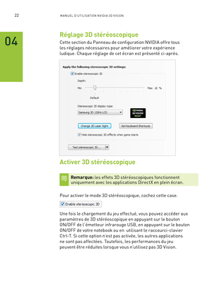 Page 20122M A NUEL D’U TILIS ATION N V IDI A 3D V ISION
Réglage 3D stéréoscopique
Cette section du Panneau de configuration NVIDIA offre tous 
les réglages nécessaires pour améliorer votre expérience 
ludique. Chaque réglage de cet écran est présenté ci-après.
Activer 3D stéréoscopique
Remarque: les effets 3D stéréoscopiques fonctionnent  uniquement avec les applications DirectX en plein écran.
Pour activer le mode 3D stéréoscopique, cochez cette case.  
Une fois le chargement du jeu effectué, vous pouvez...