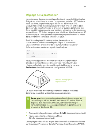 Page 202 23
Réglage de la profondeur
La profondeur dans un jeu est la profondeur à laquelle l’objet le plus éloigné est placé dans la scène. Lorsque vous installez 3D Vision sur votre système, la profondeur par défaut est définie sur 15%.  Si vous êtes novice dans les jeux 3D, la valeur 15% est un bon point de dépar t. La visualisation de la profondeur avec un paramètre plus élevé peut être dérangeante pour cer tains utilisateurs. À mesure que vous utiliserez 3D Vision, vos yeux vont s’habituer à la...