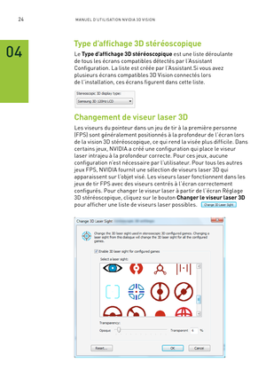 Page 20324M A NUEL D’U TILIS ATION N V IDI A 3D V ISION
Type d’affichage 3D stéréoscopique
Le Type d’affichage 3D stéréoscopique est une liste déroulante 
de tous les écrans compatibles détectés par l’Assistant 
Configuration. La liste est créée par l’Assistant.Si vous avez 
plusieurs écrans compatibles 3D Vision connectés lors 
de l’installation, ces écrans figurent dans cette liste.
Changement de viseur laser 3D
Les viseurs du pointeur dans un jeu de tir à la première personne 
(FPS) sont généralement...