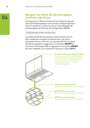 Page 20728M A NUEL D’U TILIS ATION N V IDI A 3D V ISION
Masquer les effets 3D stéréoscopique 
au démarrage du jeu
Cer tains jeux ne démarrent pas correctement lorsque les 
effets 3D stéréoscopiques sont activés au démarrage.Pour 
éviter ce problème, cochez la case à l’écran Réglage 3D 
stéréoscopique du Panneau de configuration NVIDIA.
Les effets de 3D stéréoscopique restent activés mais ils 
sont simplement masqués au démarrage. Une fois le 
chargement du jeu effectué, vous pouvez afficher les effets 
3D...