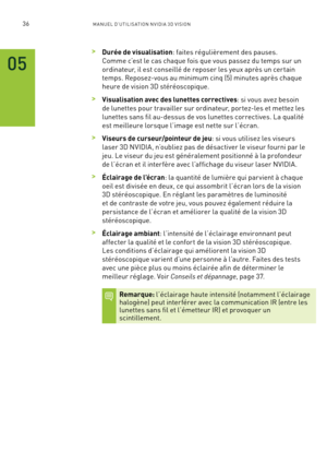 Page 21536M A NUEL D’U TILIS ATION N V IDI A 3D V ISION
 >Durée de visualisation: faites régulièrement des pauses.  
Comme c’est le cas chaque fois que vous passez du temps sur un 
ordinateur, il est conseillé de reposer les yeux après un cer tain 
temps. Reposez-vous au minimum cinq (5) minutes après chaque 
heure de vision 3D stéréoscopique.  
 >Visualisation avec des lunettes correctives: si vous avez besoin 
de lunettes pour travailler sur ordinateur, por tez-les et mettez les 
lunettes sans fil au-dessus de...