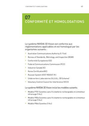 Page 22243CONFORMITÉ ET HOMOLOGATIONS
CONFORMITÉ ET HOMOLOGATIONS
Le système NVIDIA 3D Vision est conforme aux 
réglementations applicables et est homologué par les 
organismes suivants :
 >Australian Communications Authority (C-Tick)
 >Bureau of Standards, Metrology, and Inspection (BSMI)
 >Conformité Européenne (CE)
 >Federal Communications Commission (FCC) 
 >Industrie Canada (IC)
 >Korea Certification(KC)
 >Russian System GOST R(GOST-R )
 >Under writers Laboratories (UL /cUL, CB Scheme)
 >Voluntar y Control...