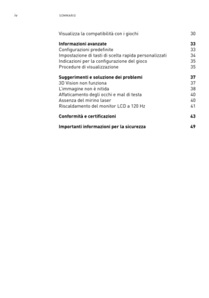 Page 237ivSOMMARIO
Visualizza la compatibilità con i giochi   30
Informazioni avanzate 33 
Configurazioni predefinite  33
Impostazione di tasti di scelta rapida personalizzati 34
Indicazioni per la configurazione del gioco 35
Procedure di visualizzazione   35
Suggerimenti e soluzione dei problemi 37
3D Vision non funziona   37
L’immagine non è nitida 38
Affaticamento degli occhi e mal di testa 40
Assenza del mirino laser 40
Riscaldamento del monitor LCD a 120 Hz 41
Conformità e certificazioni 43
Importanti...