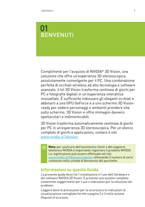 Page 2381BENVENUTI
BENVENUTI
Complimenti per l’acquisto di NVIDIA® 3D Vision, una 
soluzione che offre un’esperienza 3D stereoscopica 
assolutamente coinvolgente per il PC. Una combinazione 
perfetta di occhiali wireless ad alta tecnologia e software 
avanzato, il kit 3D Vision trasforma centinaia di giochi per 
PC e fotografie digitali in un'esperienza interattiva 
mozzafiato. È sufficiente indossare gli eleganti occhiali e 
abbinarli a una GPU GeForce e a uno schermo 3D Vision-
ready per vedere personaggi...