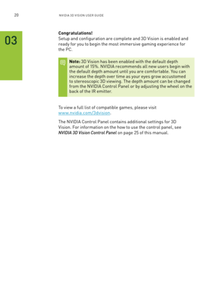 Page 2520nV IDI a 3D V I sIon U seR GUID e
03
Congratulations!  
setup and configuration are complete and 3D Vision is enabled and 
ready for you to begin the most immersive gaming experience for  
the PC.
Note: 3D Vision has been enabled with the default depth amount of 15%. n VIDIa recommends all new users begin with the default depth amount until you are comfor table. You can increase the depth over time as your eyes grow accustomed to stereoscopic 3D viewing. The depth amount can be changed from the n VIDIa...