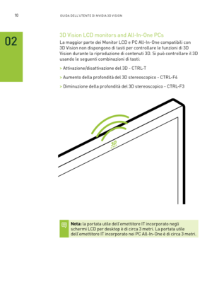 Page 24710GUIDA DELL’U TENTE DI N V IDI A 3D V ISION
02
3D Vision LCD monitors and All-In-One PCs 
La maggior par te dei Monitor LCD e PC All-In-One compatibili con 
3D Vision non dispongono di tasti per controllare le funzioni di 3D 
Vision durante la riproduzione di contenuti 3D. Si può controllare il 3D 
usando le seguenti combinazioni di tasti:
> Attivazione/disattivazione del 3D - CTRL-T
> Aumento della profondità del 3D stereoscopico - CTRL-F4
> Diminuzione della profondità del 3D stereoscopico - CTRL-F3...