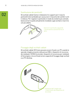 Page 24912GUIDA DELL’U TENTE DI N V IDI A 3D V ISION
02
Sostituzione dei ponticelli 
Gli occhiali cablati hanno in dotazione tre suppor ti per il naso (o 
ponticelli) intercambiabili per assicurare il massimo del comfor t a chi 
li indossa. Per regolare il ponticello in modo da renderlo più comodo, 
basta estrarre quello attualmente installato sugli occhiali e inserirne 
uno più adatto.
Fissaggio degli occhiali cablati
Gli occhiali cablati 3D Vision possono essere fissati a un PC usando lo 
speciale intaglio...