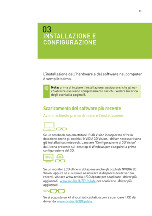 Page 250 13
03
INSTALLAZIONE E 
CONFIGURAZIONE
L’installazione dell’hardware e del software nel computer 
è semplicissima.  
Nota: prima di iniziare l’installazione, assicurarsi che gli oc-chiali wireless siano completamente carichi. Vedere Ricarica degli occhiali a pagina 5.  
Scaricamento del software più recente
Azioni richieste prima di iniziare l’installazione  
 
Se un notebook con emettitore IR 3D Vision incorporato offre in 
dotazione anche gli occhiali NVIDIA 3D Vision, i driver necessari sono 
già...