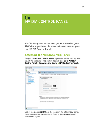 Page 26 21
NVIDIa CONTROl pa NEl 
04
nVIDIa has provided tools for you to customise your 
3D Vision experience. To access the tool menus, go to 
the nVIDIa Control Panel.
Accessing the NVIDIA Control Panel
To open the NVIDIA Control Panel, right click on the desktop and 
select the nVIDIa Control Panel. You can also go to Windows 
Control PanelHardware and SoundNVIDIA Control Panel.
select Stereoscopic 3D from the topics in the left window pane. 
You may need to click on the + in front of Stereoscopic 3D to...