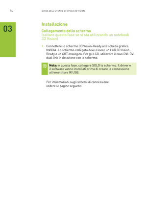 Page 25114GUIDA DELL’U TENTE DI N V IDI A 3D V ISION
03
Installazione
Collegamento dello schermo   
(saltare questa fase se si sta utilizzando un notebook  
3D Vision)
1. Connettere lo schermo 3D Vision-Ready alla scheda grafica 
NVIDIA. Lo schermo collegato deve essere un LCD 3D Vision-
Ready o un CRT analogico. Per gli LCD, utilizzare il cavo DVI-DVI 
dual link in dotazione con lo schermo.
Nota: in questa fase, collegare SOLO lo schermo. Il driver e il software vanno installati prima di creare la connessione...