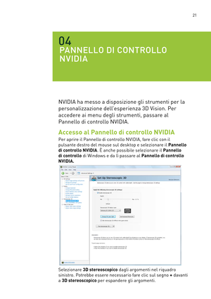 Page 258 21
PANNELLO DI CONTROLLO  
NVIDIA
04
NVIDIA ha messo a disposizione gli strumenti per la 
personalizzazione dell’esperienza 3D Vision. Per  
accedere ai menu degli strumenti, passare al  
Pannello di controllo NVIDIA.
Accesso al Pannello di controllo NVIDIA
Per aprire il Pannello di controllo NVIDIA, fare clic con il  
pulsante destro del mouse sul desktop e selezionare il Pannello 
di controllo NVIDIA. È anche possibile selezionare il Pannello 
di controllo di Windows e da lì passare al Pannello di...