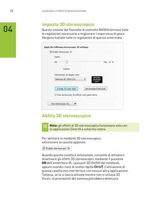 Page 25922GUIDA DELL’U TENTE DI N V IDI A 3D V ISION
Imposta 3D stereoscopico
Questa sezione del Pannello di controllo NVIDIA fornisce tutte  
le regolazioni necessarie a migliorare l’esperienza di gioco.  
Vengono trattate tutte le regolazioni di questa schermata.
Abilita 3D stereoscopico
Nota: gli effetti di 3D stereoscopico funzionano solo con  le applicazioni DirectX a schermo intero.
Per abilitare la modalità 3D stereoscopico, 
selezionare la casella apposita.  
Quando questa casella è selezionata, consente...