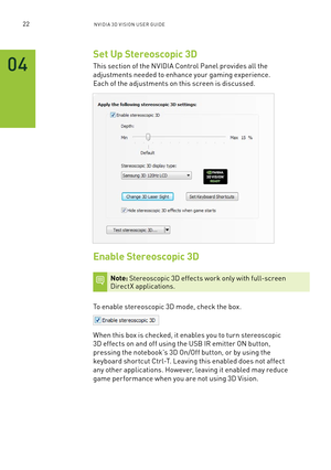 Page 2722nV IDI a 3D V I sIon U seR GUID e
Set Up Stereoscopic 3D
This section of the n VIDIa Control Panel provides all the 
adjustments needed to enhance your gaming experience. 
each of the adjustments on this screen is discussed.
Enable Stereoscopic 3D
Note: stereoscopic 3D effects work only with full-screen  DirectX applications.
To enable stereoscopic 3D mode, check the box.  
When this box is checked, it enables you to turn stereoscopic 
3D effects on and off using the U sb IR emitter on button,...