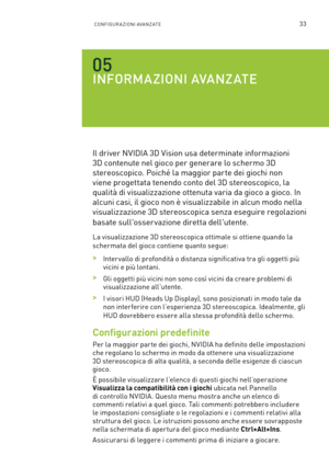 Page 27033CONFIGUR A ZIONI AVA NZ ATE
INFORMAZIONI AVANZATE
Il driver NVIDIA 3D Vision usa determinate informazioni 
3D contenute nel gioco per generare lo schermo 3D 
stereoscopico. Poiché la maggior parte dei giochi non 
viene progettata tenendo conto del 3D stereoscopico, la 
qualità di visualizzazione ottenuta varia da gioco a gioco. In 
alcuni casi, il gioco non è visualizzabile in alcun modo nella 
visualizzazione 3D stereoscopica senza eseguire regolazioni 
basate sull'osser vazione diretta...