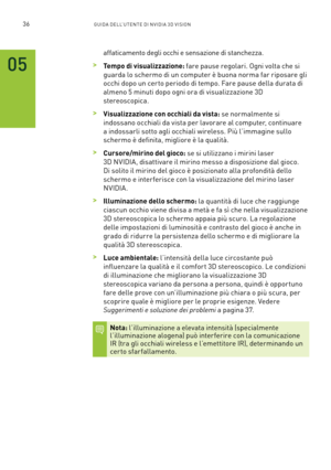 Page 27336GUIDA DELL’U TENTE DI N V IDI A 3D V ISION
affaticamento degli occhi e sensazione di stanchezza.
 >Tempo di visualizzazione: fare pause regolari. Ogni volta che si 
guarda lo schermo di un computer è buona norma far riposare gli 
occhi dopo un cer to periodo di tempo. Fare pause della durata di 
almeno 5 minuti dopo ogni ora di visualizzazione 3D  
stereoscopica. 
 >Visualizzazione con occhiali da vista: se normalmente si  
indossano occhiali da vista per lavorare al computer, continuare 
a indossarli...